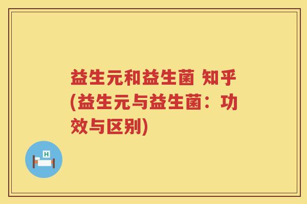 益生元和益生菌 知乎(益生元与益生菌:功效与区别) 益生元和益生菌 知乎(益生元与益生菌:功效与区别)