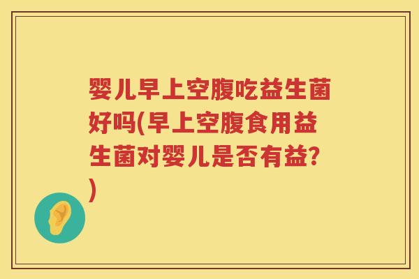 婴儿早上空腹吃益生菌好吗(早上空腹食用益生菌对婴儿是否有益?) 婴儿早上空腹吃益生菌好吗(早上空腹食用益生菌对婴儿是否有益?)