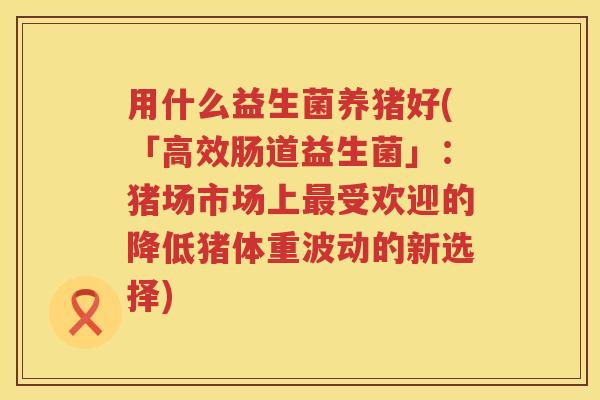 用什么益生菌养猪好(「高效肠道益生菌」：猪场市场上受欢迎的降低猪体重波动的新选择)