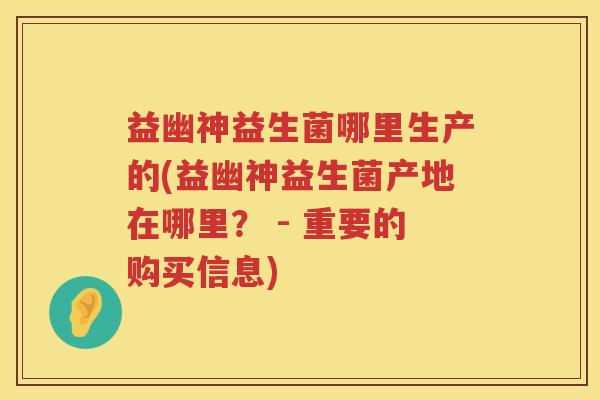 益幽神益生菌哪里生产的(益幽神益生菌产地在哪里？ - 重要的购买信息)