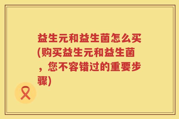 益生元和益生菌怎么买(购买益生元和益生菌,您不容错过的重要步骤) 益生元和益生菌怎么买(购买益生元和益生菌,您不容错过的重要步骤)