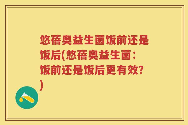 悠蓓奥益生菌饭前还是饭后(悠蓓奥益生菌:饭前还是饭后更有效?) 悠蓓奥益生菌饭前还是饭后(悠蓓奥益生菌:饭前还是饭后更有效?)