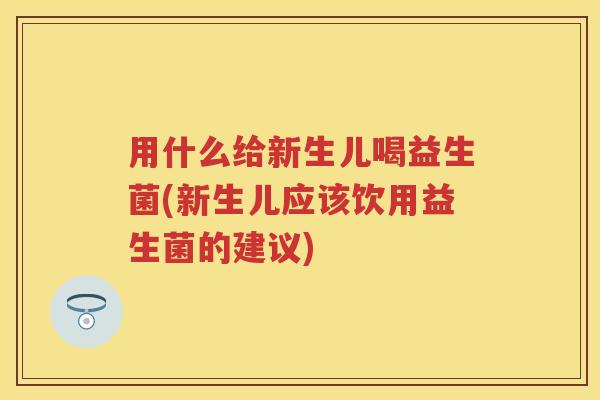 用什么给新生儿喝益生菌(新生儿应该饮用益生菌的建议)