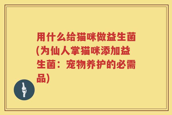 用什么给猫咪做益生菌(为仙人掌猫咪添加益生菌:宠物养护的必需品) 用什么给猫咪做益生菌(为仙人掌猫咪添加益生菌:宠物养护的必需品)