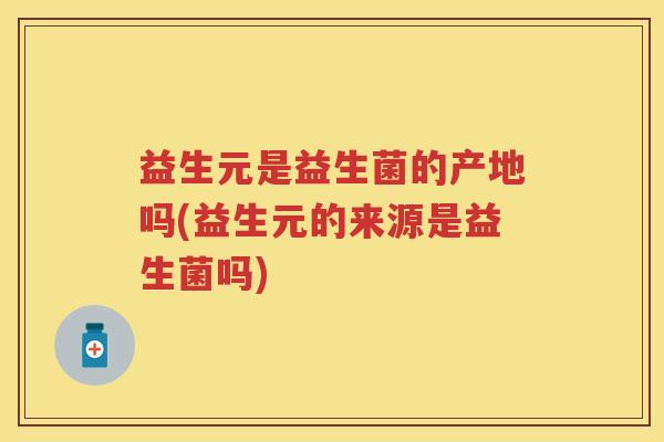 益生元是益生菌的产地吗(益生元的来源是益生菌吗)