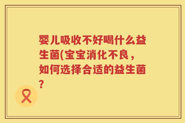 婴儿吸收不好喝什么益生菌(宝宝,如何选择合适的益生菌? 婴儿吸收不好喝什么益生菌(宝宝,如何选择合适的益生菌?