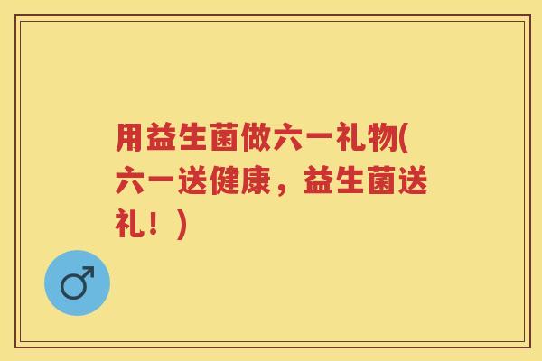用益生菌做六一礼物(六一送健康,益生菌送礼!) 用益生菌做六一礼物(六一送健康,益生菌送礼!)