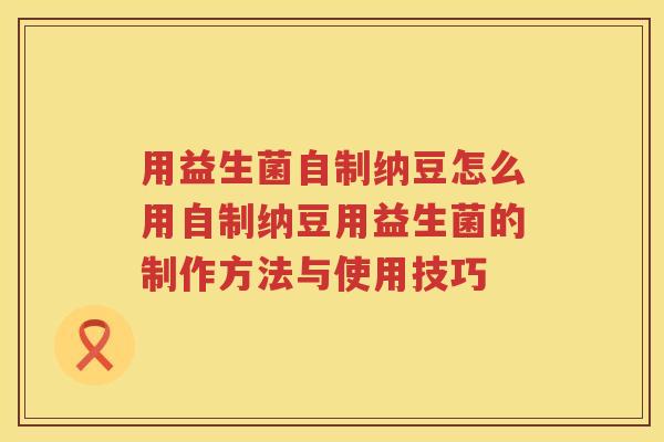 用益生菌自制纳豆怎么用自制纳豆用益生菌的制作方法与使用技巧 用益生菌自制纳豆怎么用自制纳豆用益生菌的制作方法与使用技巧