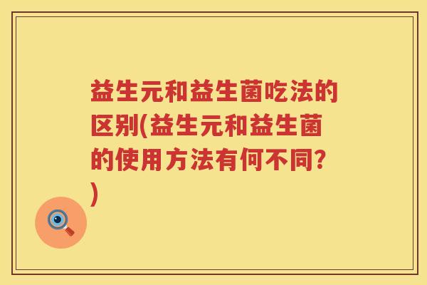 益生元和益生菌吃法的区别(益生元和益生菌的使用方法有何不同?) 益生元和益生菌吃法的区别(益生元和益生菌的使用方法有何不同?)