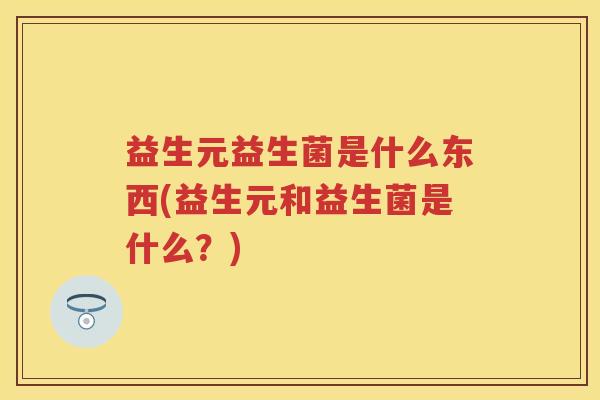 益生元益生菌是什么东西(益生元和益生菌是什么?) 益生元益生菌是什么东西(益生元和益生菌是什么?)