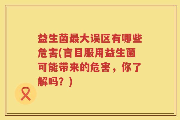 益生菌大误区有哪些危害(盲目服用益生菌可能带来的危害,你了解吗?) 益生菌大误区有哪些危害(盲目服用益生菌可能带来的危害,你了解吗?)