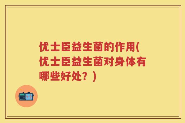 优士臣益生菌的作用(优士臣益生菌对身体有哪些好处?) 优士臣益生菌的作用(优士臣益生菌对身体有哪些好处?)