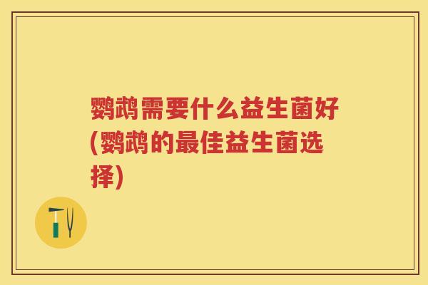 鹦鹉需要什么益生菌好(鹦鹉的佳益生菌选择) 鹦鹉需要什么益生菌好(鹦鹉的佳益生菌选择)