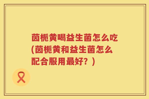 茵栀黄喝益生菌怎么吃(茵栀黄和益生菌怎么配合服用好?) 茵栀黄喝益生菌怎么吃(茵栀黄和益生菌怎么配合服用好?)