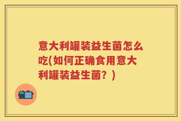 意大利罐装益生菌怎么吃(如何正确食用意大利罐装益生菌?) 意大利罐装益生菌怎么吃(如何正确食用意大利罐装益生菌?)