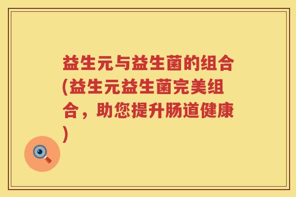 益生元与益生菌的组合(益生元益生菌完美组合,助您提升肠道健康) 益生元与益生菌的组合(益生元益生菌完美组合,助您提升肠道健康)