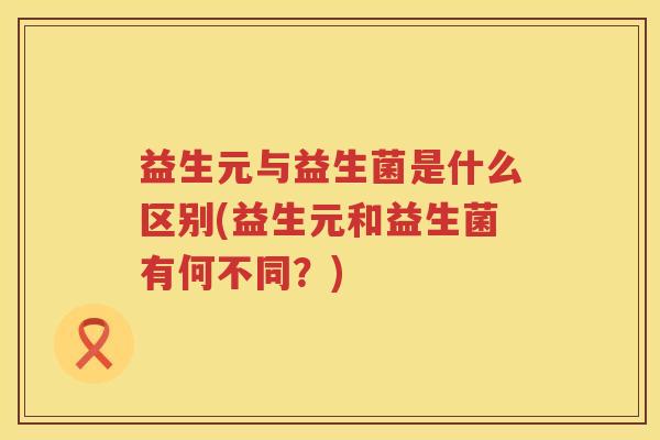 益生元与益生菌是什么区别(益生元和益生菌有何不同？)