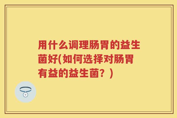 用什么调理肠胃的益生菌好(如何选择对肠胃有益的益生菌？)