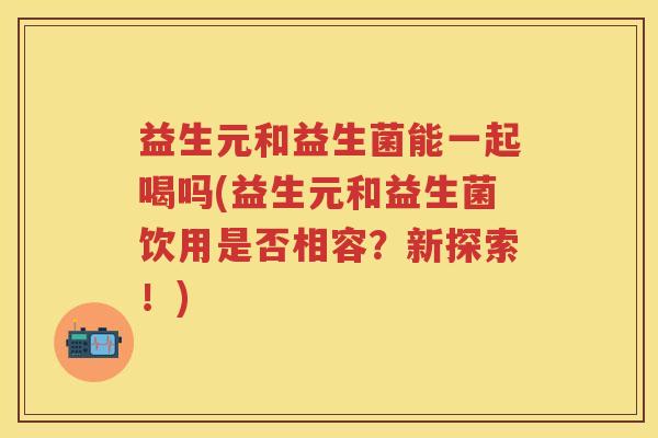 益生元和益生菌能一起喝吗(益生元和益生菌饮用是否相容？新探索！)