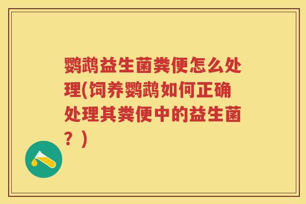 鹦鹉益生菌粪便怎么处理(饲养鹦鹉如何正确处理其粪便中的益生菌?) 鹦鹉益生菌粪便怎么处理(饲养鹦鹉如何正确处理其粪便中的益生菌?)