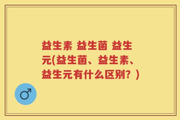 益生素 益生菌 益生元(益生菌、益生素、益生元有什么区别?) 益生素 益生菌 益生元(益生菌、益生素、益生元有什么区别?)