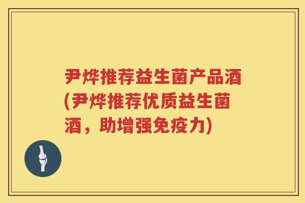 尹烨推荐益生菌产品酒(尹烨推荐优质益生菌酒,助增强力) 尹烨推荐益生菌产品酒(尹烨推荐优质益生菌酒,助增强力)