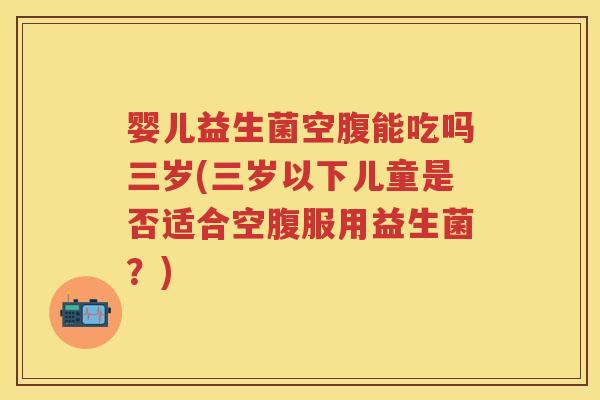 婴儿益生菌空腹能吃吗三岁(三岁以下儿童是否适合空腹服用益生菌？)