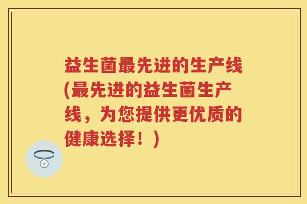益生菌先进的生产线(先进的益生菌生产线,为您提供更优质的健康选择!) 益生菌先进的生产线(先进的益生菌生产线,为您提供更优质的健康选择!)