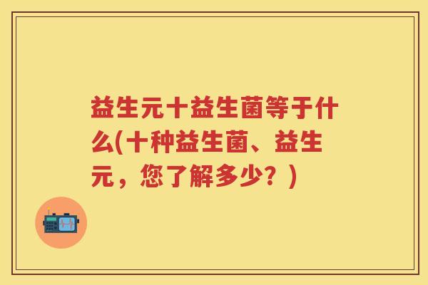 益生元十益生菌等于什么(十种益生菌、益生元,您了解多少?) 益生元十益生菌等于什么(十种益生菌、益生元,您了解多少?)