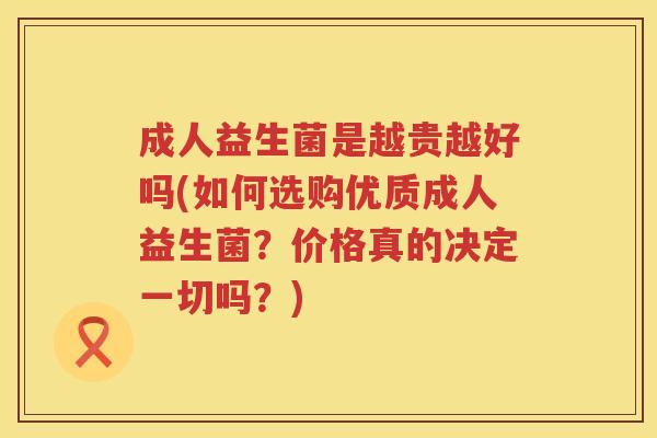 成人益生菌是越贵越好吗(如何选购优质成人益生菌?价格真的决定一切吗?) 成人益生菌是越贵越好吗(如何选购优质成人益生菌?价格真的决定一切吗?)