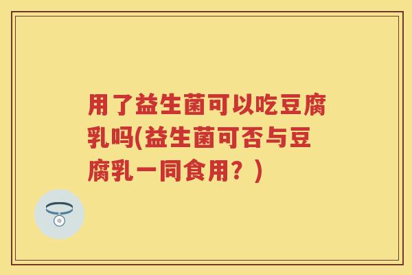 用了益生菌可以吃豆腐乳吗(益生菌可否与豆腐乳一同食用?) 用了益生菌可以吃豆腐乳吗(益生菌可否与豆腐乳一同食用?)