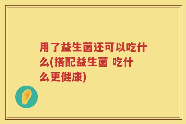 用了益生菌还可以吃什么(搭配益生菌 吃什么更健康)