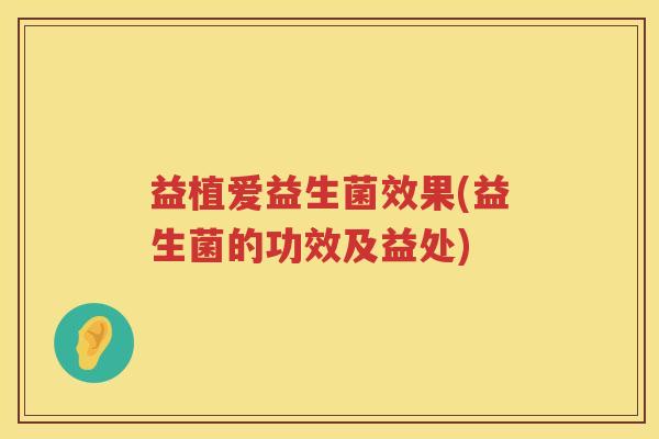 益植爱益生菌效果(益生菌的功效及益处) 益植爱益生菌效果(益生菌的功效及益处)
