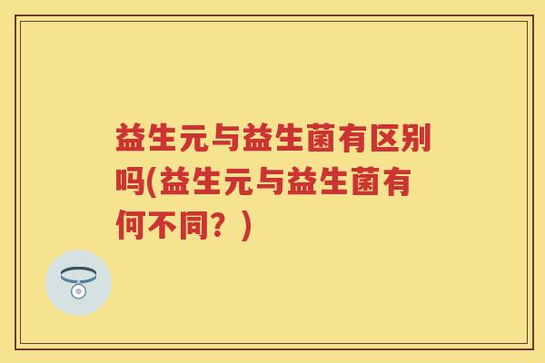 益生元与益生菌有区别吗(益生元与益生菌有何不同?) 益生元与益生菌有区别吗(益生元与益生菌有何不同?)