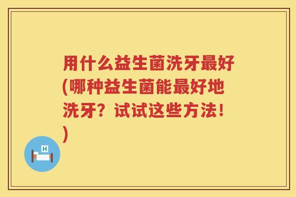 用什么益生菌洗牙好(哪种益生菌能好地洗牙?试试这些方法!) 用什么益生菌洗牙好(哪种益生菌能好地洗牙?试试这些方法!)