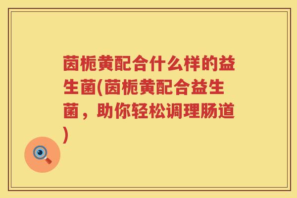 茵栀黄配合什么样的益生菌(茵栀黄配合益生菌，助你轻松调理肠道)