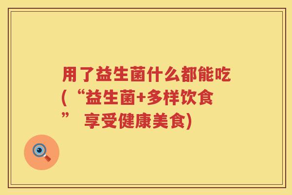 用了益生菌什么都能吃(“益生菌+多样饮食” 享受健康美食)