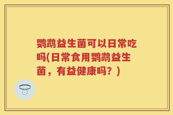 鹦鹉益生菌可以日常吃吗(日常食用鹦鹉益生菌,有益健康吗?) 鹦鹉益生菌可以日常吃吗(日常食用鹦鹉益生菌,有益健康吗?)
