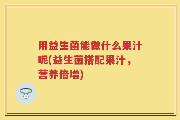 用益生菌能做什么果汁呢(益生菌搭配果汁,营养倍增) 用益生菌能做什么果汁呢(益生菌搭配果汁,营养倍增)