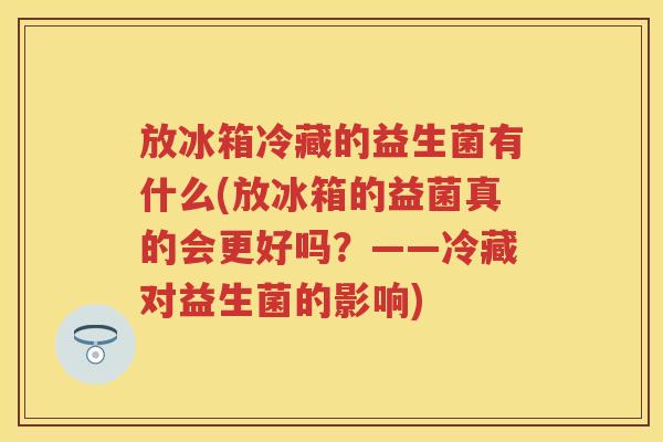 放冰箱冷藏的益生菌有什么(放冰箱的益菌真的会更好吗?——冷藏对益生菌的影响) 放冰箱冷藏的益生菌有什么(放冰箱的益菌真的会更好吗?——冷藏对益生菌的影响)
