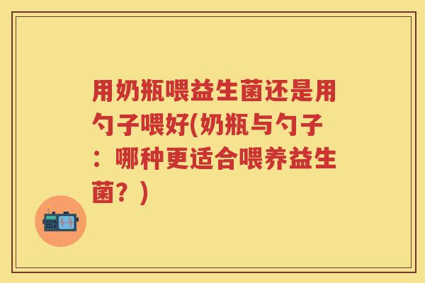 用奶瓶喂益生菌还是用勺子喂好(奶瓶与勺子：哪种更适合喂养益生菌？)