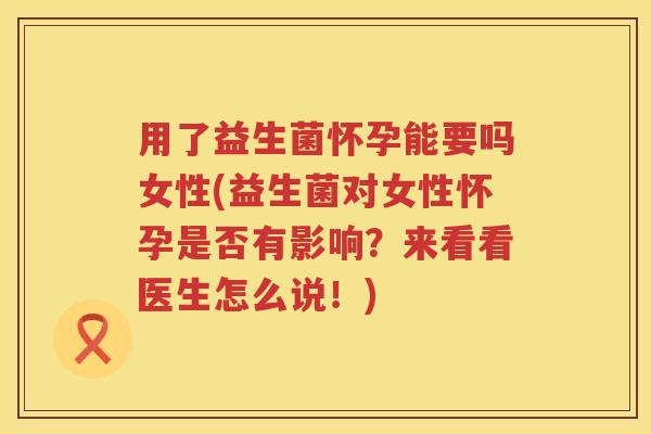 用了益生菌怀孕能要吗女性(益生菌对女性怀孕是否有影响?来看看医生怎么说!) 用了益生菌怀孕能要吗女性(益生菌对女性怀孕是否有影响?来看看医生怎么说!)