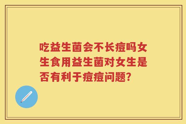 吃益生菌会不长痘吗女生食用益生菌对女生是否有利于痘痘问题? 吃益生菌会不长痘吗女生食用益生菌对女生是否有利于痘痘问题?