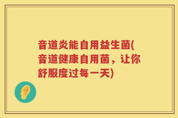 音道炎能自用益生菌(音道健康自用菌,让你舒服度过每一天) 音道炎能自用益生菌(音道健康自用菌,让你舒服度过每一天)