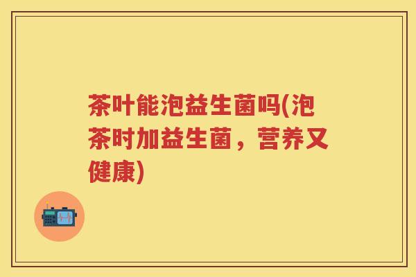 茶叶能泡益生菌吗(泡茶时加益生菌,营养又健康) 茶叶能泡益生菌吗(泡茶时加益生菌,营养又健康)