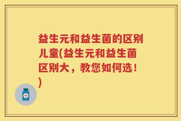 益生元和益生菌的区别儿童(益生元和益生菌区别大,教您如何选!) 益生元和益生菌的区别儿童(益生元和益生菌区别大,教您如何选!)
