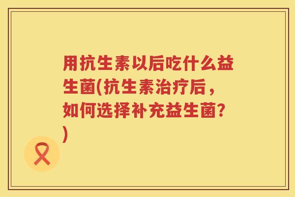 用抗生素以后吃什么益生菌(抗生素后,如何选择补充益生菌?) 用抗生素以后吃什么益生菌(抗生素后,如何选择补充益生菌?)