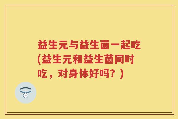 益生元与益生菌一起吃(益生元和益生菌同时吃,对身体好吗?) 益生元与益生菌一起吃(益生元和益生菌同时吃,对身体好吗?)