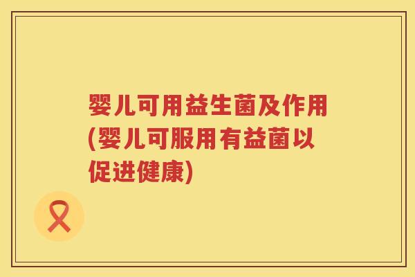 婴儿可用益生菌及作用(婴儿可服用有益菌以促进健康)