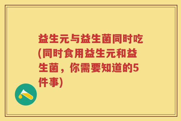 益生元与益生菌同时吃(同时食用益生元和益生菌,你需要知道的5件事) 益生元与益生菌同时吃(同时食用益生元和益生菌,你需要知道的5件事)